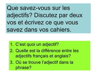 Que savez-vous sur les
adjectifs? Discutez par deux
vos et écrivez ce que vous
savez dans vos cahiers.

 1. C’est quoi un adjectif?
 2. Quelle est la différence entre les
    adjectifs français et anglais?
 3. Où se trouve l’adjectif dans la
    phrase?
 