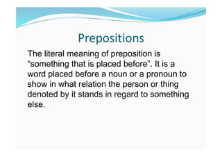 Prepositions
The literal meaning of preposition is
“something that is placed before”. It is a
word placed before a noun or a pronoun to
show in what relation the person or thing
denoted by it stands in regard to something
else.
 