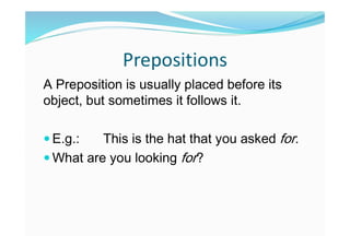 Prepositions
A Preposition is usually placed before its
object, but sometimes it follows it.
 E.g.: This is the hat that you asked for.
 What are you looking for?
 
