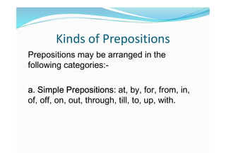 Kinds of Prepositions
Prepositions may be arranged in the
following categories:-
a. Simple Prepositions: at, by, for, from, in,
of, off, on, out, through, till, to, up, with.
 