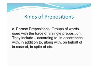 Kinds of Prepositions
c. Phrase Prepositions: Groups of words
used with the force of a single preposition.
They include – according to, in accordance
with, in addition to, along with, on behalf of
in case of, in spite of etc.
 