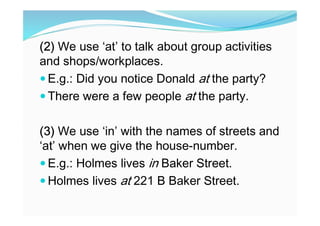 (2) We use ‘at’ to talk about group activities
and shops/workplaces.
 E.g.: Did you notice Donald at the party?
 There were a few people at the party.
(3) We use ‘in’ with the names of streets and
‘at’ when we give the house-number.
 E.g.: Holmes lives in Baker Street.
 Holmes lives at 221 B Baker Street.
 