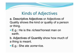 Kinds of Adjectives
a. Descriptive Adjectives or Adjectives of
Quality shows the kind or quality of a person
or thing.
 E.g.: He is the richest honest man on
earth.
b. Adjectives of Quantity show how much of
a thing is meant.
 E.g.: She ate some rice.
 