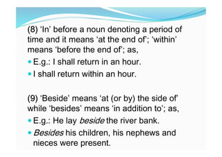 (8) ‘In’ before a noun denoting a period of
time and it means ‘at the end of’; ‘within’
means ‘before the end of’; as,
 E.g.: I shall return in an hour.
 I shall return within an hour.
(9) ‘Beside’ means ‘at (or by) the side of’
while ‘besides’ means ‘in addition to’; as,
 E.g.: He lay beside the river bank.
 Besides his children, his nephews and
nieces were present.
 