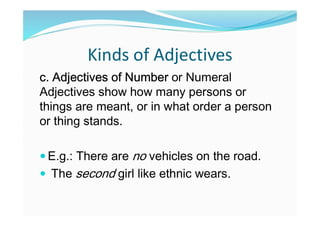 Kinds of Adjectives
c. Adjectives of Number or Numeral
Adjectives show how many persons or
things are meant, or in what order a person
or thing stands.
 E.g.: There are no vehicles on the road.
 The second girl like ethnic wears.
 