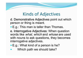 Kinds of Adjectives
d. Demonstrative Adjectives point out which
person or thing is meant.
 E.g.: This man is taller than Thomas.
e. Interrogative Adjectives: When question
words like what, which and whose are used
with nouns to ask questions, they becomes
interrogative adjectives.
 E.g.: What kind of a person is he?
 Which path we should take?
 