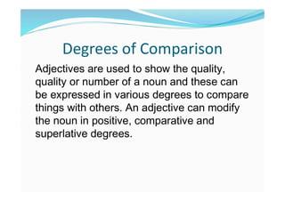 Degrees of Comparison
Adjectives are used to show the quality,
quality or number of a noun and these can
be expressed in various degrees to compare
things with others. An adjective can modify
the noun in positive, comparative and
superlative degrees.
 