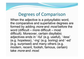 Degrees of Comparison
When the adjective is a polysyllabic word,
the comparative and superlative degrees are
formed by adding more and most before the
word (difficult – more difficult – most
difficult). Moreover, certain disyllabic
adjectives ends in ‘-ful’ (e.g. useful), ‘-less’
(e.g. hopeless), ‘-ing’ (e.g. boring) and ‘-ed’
(e.g. surprised) and many others (e.g.
modern, recent, foolish, famous, certain)
take more and most.
 