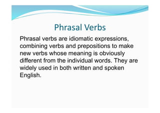 Phrasal Verbs
Phrasal verbs are idiomatic expressions,
combining verbs and prepositions to make
new verbs whose meaning is obviously
different from the individual words. They are
widely used in both written and spoken
English.
 