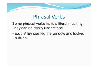 Phrasal Verbs
Some phrasal verbs have a literal meaning.
They can be easily understood.
 E.g.: Miley opened the window and looked
outside.
 