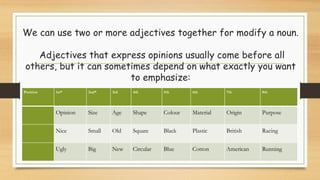 We can use two or more adjectives together for modify a noun.
Adjectives that express opinions usually come before all
others, but it can sometimes depend on what exactly you want
to emphasize:
Position 1st* 2nd* 3rd 4th 5th 6th 7th 8th
Opinion Size Age Shape Colour Material Origin Purpose
Nice Small Old Square Black Plastic British Racing
Ugly Big New Circular Blue Cotton American Running