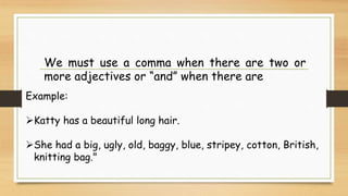 We must use a comma when there are two or
more adjectives or “and” when there are
Example:
Katty has a beautiful long hair.
She had a big, ugly, old, baggy, blue, stripey, cotton, British,
knitting bag."