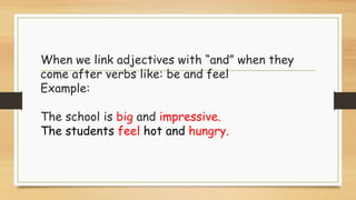 When we link adjectives with “and” when they
come after verbs like: be and feel
Example:
The school is big and impressive.
The students feel hot and hungry.