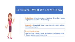 Let’s Recall What We Learnt Today
Definition: Adjectives are words that describe a noun
or pronoun or add to its meaning.
Examples: beautiful, little, two, first, this, that, whose
which, its, our, etc
Types Of Adjectives :
• Qualitative, Quantitative, Numerical, Demonstrative,
Interrogative, and Possessive
 
