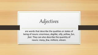 Adjectives
are words that describe the qualities or states of
being of nouns: enormous, doglike, silly, yellow, fun,
fast. They can also describe the quantity of
nouns: many, few, millions, eleven.
 