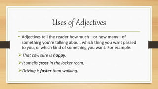 Uses of Adjectives
• Adjectives tell the reader how much—or how many—of
something you’re talking about, which thing you want passed
to you, or which kind of something you want. For example:
That cow sure is happy.
It smells gross in the locker room.
Driving is faster than walking.