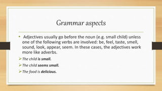 Grammar aspects
• Adjectives usually go before the noun (e.g. small child) unless
one of the following verbs are involved: be, feel, taste, smell,
sound, look, appear, seem. In these cases, the adjectives work
more like adverbs.
The child is small.
The child seems small.
The food is delicious.
