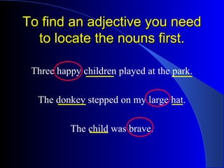 To find an adjective you need
  to locate the nouns first.

 Three happy children played at the park.

  The donkey stepped on my large hat.

          The child was brave.
 