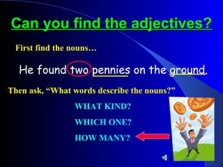 Can you find the adjectives?
 First find the nouns…

  He found two pennies on the ground.
Then ask, “What words describe the nouns?”
                WHAT KIND?
                WHICH ONE?
                HOW MANY?
 