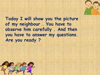 Today I will show you the picture
of my neighbour . You have to
observe him carefully . And then
you have to answer my questions.
Are you ready ?
 