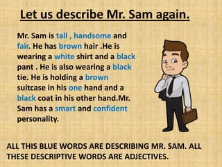 Let us describe Mr. Sam again.
Mr. Sam is tall , handsome and
fair. He has brown hair .He is
wearing a white shirt and a black
pant . He is also wearing a black
tie. He is holding a brown
suitcase in his one hand and a
black coat in his other hand.Mr.
Sam has a smart and confident
personality.
ALL THIS BLUE WORDS ARE DESCRIBING MR. SAM. ALL
THESE DESCRIPTIVE WORDS ARE ADJECTIVES.
 