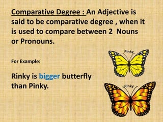 Comparative Degree : An Adjective is
said to be comparative degree , when it
is used to compare between 2 Nouns
or Pronouns.
For Example:
Rinky is bigger butterfly
than Pinky.
Pinky
Rinky
 