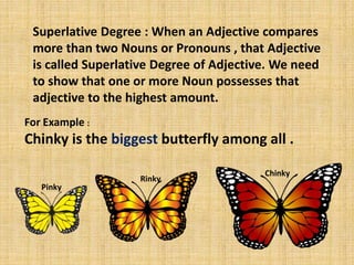 Superlative Degree : When an Adjective compares
more than two Nouns or Pronouns , that Adjective
is called Superlative Degree of Adjective. We need
to show that one or more Noun possesses that
adjective to the highest amount.
For Example :
Chinky is the biggest butterfly among all .
Pinky
Rinky
Chinky
 