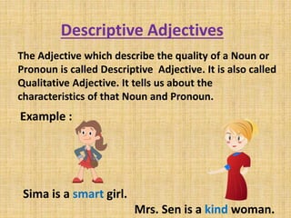 Descriptive Adjectives
The Adjective which describe the quality of a Noun or
Pronoun is called Descriptive Adjective. It is also called
Qualitative Adjective. It tells us about the
characteristics of that Noun and Pronoun.
Example :
Sima is a smart girl.
Mrs. Sen is a kind woman.
 