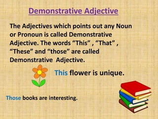 Demonstrative Adjective
The Adjectives which points out any Noun
or Pronoun is called Demonstrative
Adjective. The words “This” , “That” ,
“These” and “those” are called
Demonstrative Adjective.
This flower is unique.
Those books are interesting.
 