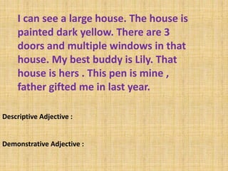 I can see a large house. The house is
painted dark yellow. There are 3
doors and multiple windows in that
house. My best buddy is Lily. That
house is hers . This pen is mine ,
father gifted me in last year.
Descriptive Adjective :
Demonstrative Adjective :
 