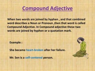 Compound Adjective
When two words are joined by hyphen , and that combined
word describes a Noun or Pronoun ,then that word is called
Compound Adjective. In Compound adjective these two
words are joined by hyphen or a quotation mark.
Example :
She became heart-broken after her failure.
Mr. Sen is a self-centered person.
 