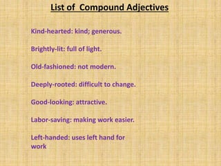 Kind-hearted: kind; generous.
Brightly-lit: full of light.
Old-fashioned: not modern.
Deeply-rooted: difficult to change.
Good-looking: attractive.
Labor-saving: making work easier.
Left-handed: uses left hand for
work
List of Compound Adjectives
 