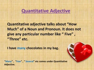 Quantitative Adjective
Quantitative adjective talks about “How
Much” of a Noun and Pronoun. It does not
give any particular number like “ Five” ,
“Three” etc.
I have many chocolates in my bag.
“Many” , “Few” , “ Several” etc comes under Quantitative
Adjective.
 