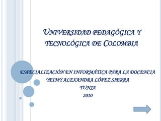 UNIVERSIDAD PEDAGÓGICA Y
       TECNOLÓGICA DE COLOMBIA


ESPECIALIZACIÓN EN INFORMÁTICA PARA LA DOCENCIA
         YEIMY ALEXANDRA LÓPEZ SIERRA
                     TUNJA
                      2010
 
