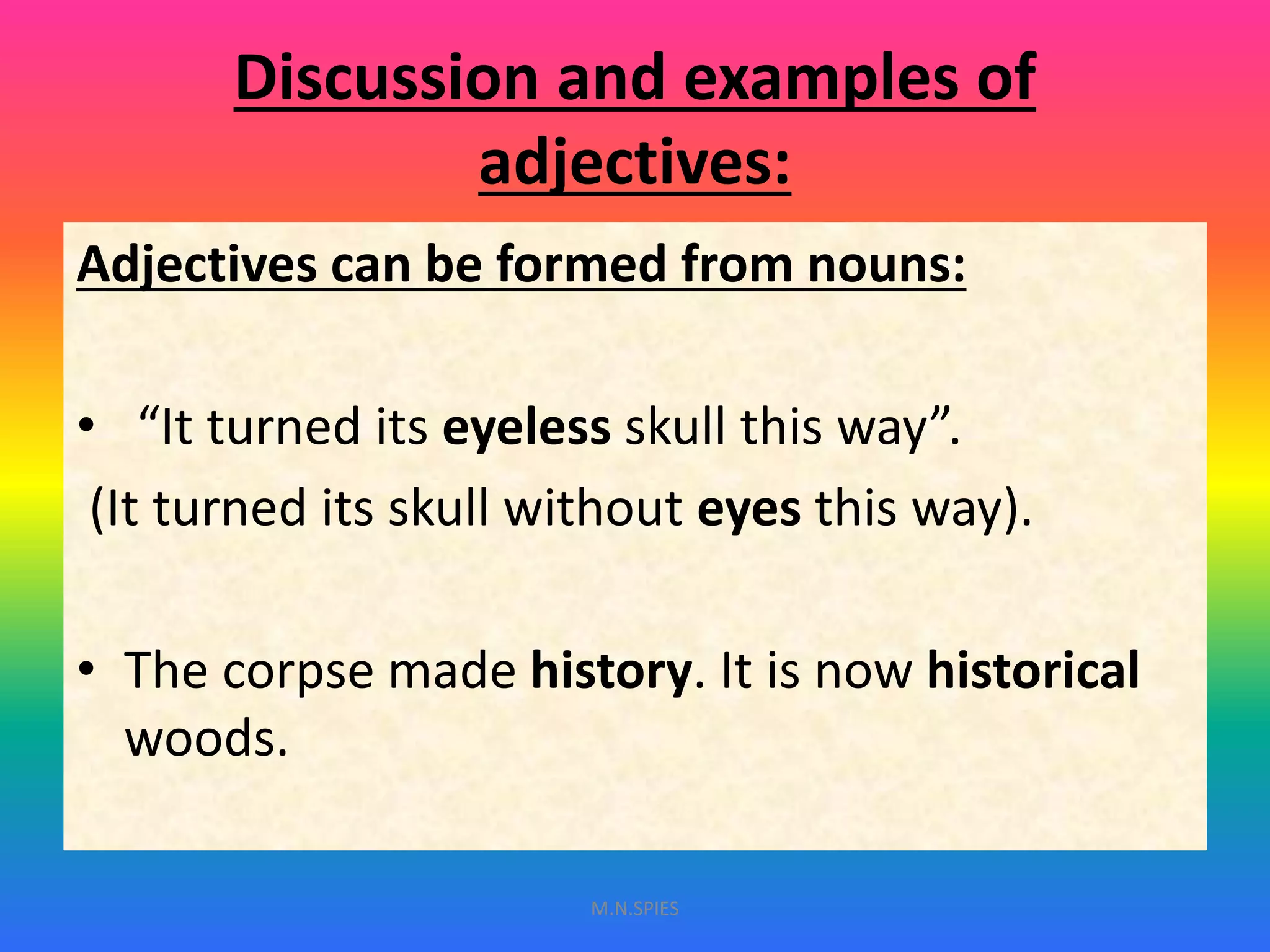 Discussion and examples of
adjectives:
Adjectives can be formed from nouns:
• “It turned its eyeless skull this way”.
(It turned its skull without eyes this way).
• The corpse made history. It is now historical
woods.
M.N.SPIES
 