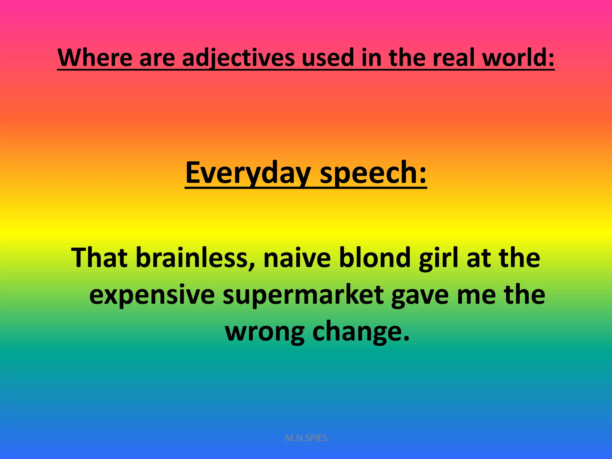 Where are adjectives used in the real world:
Everyday speech:
That brainless, naive blond girl at the
expensive supermarket gave me the
wrong change.
M.N.SPIES
 