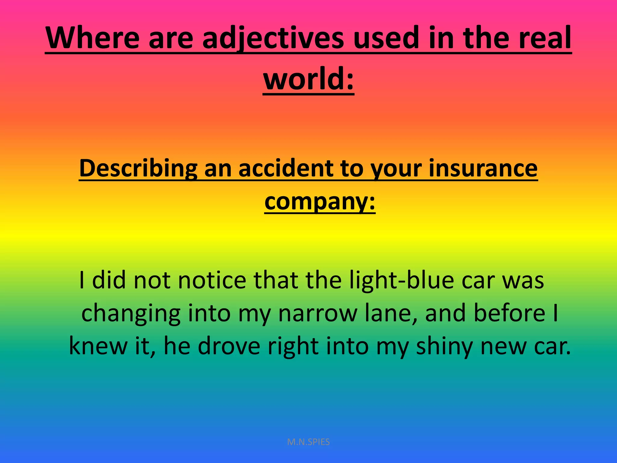 Where are adjectives used in the real
world:
Describing an accident to your insurance
company:
I did not notice that the light-blue car was
changing into my narrow lane, and before I
knew it, he drove right into my shiny new car.
M.N.SPIES
 
