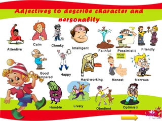 Adjectives to describe character and
personality
Attentive
Cheeky
Intelligent
Faithful Pessimistic
Calm
Happy
Hard-working Honest Nervous
Friendly
Good
tempered
Humble Lively
Obedient Optimisti
c
 