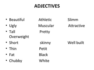 ADJECTIVES 
• Beautiful Athletic Slimm 
• Ugly Muscular Attractive 
• Tall Pretty 
Overweight 
• Short skinny Well built 
• Thin Petit 
• Fat Black 
• Chubby White 
 