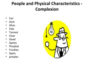 People and Physical Characteristics - 
Complexion 
• Fair 
• Dark 
• Olive 
• Pale 
• Tanned 
• Clear 
• Good 
• Spotty 
• Pimpled 
• Freckles 
• Spots 
• pimples 
 