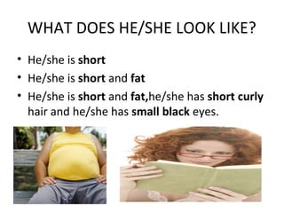 WHAT DOES HE/SHE LOOK LIKE? 
• He/she is short 
• He/she is short and fat 
• He/she is short and fat,he/she has short curly 
hair and he/she has small black eyes. 
 