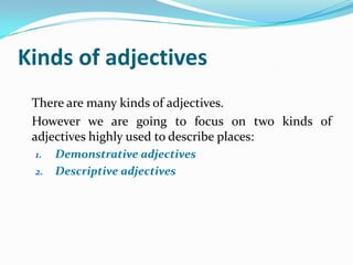 Kinds of adjectives
 There are many kinds of adjectives.
 However we are going to focus on two kinds of
 adjectives highly used to describe places:
 1.   Demonstrative adjectives
 2.   Descriptive adjectives
 