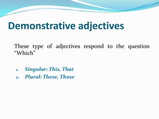 Demonstrative adjectives
 These type of adjectives respond to the question
 “Which”

 1.   Singular: This, That
 2.   Plural: These, Those
 