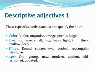 Descriptive adjectives 1
These type of adjectives are used to qualify the noun.

 Color: Violet, turquoise, orange, purple, beige.
 Size: Big, large, small, tiny, heavy, light, thin, thick,
  Shallow, deep.
 Shape: Round, square, oval, conical, rectangular,
  triangular.
 Age: Old, young, new, modern, ancient, old-
  fashioned, updated.
 