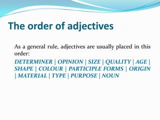 The order of adjectives
 As a general rule, adjectives are usually placed in this
 order:
 DETERMINER | OPINION | SIZE | QUALITY | AGE |
 SHAPE | COLOUR | PARTICIPLE FORMS | ORIGIN
 | MATERIAL | TYPE | PURPOSE | NOUN
 