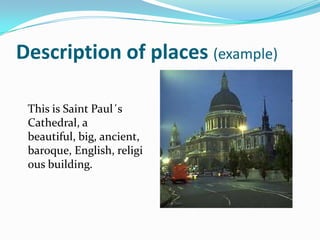 Description of places (example)

 This is Saint Paul´s
 Cathedral, a
 beautiful, big, ancient,
 baroque, English, religi
 ous building.
 