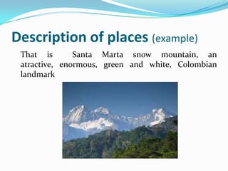 Description of places (example)
 That is       Santa Marta snow mountain, an
 atractive, enormous, green and white, Colombian
 landmark
 