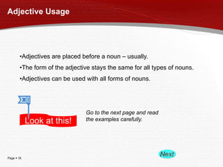Adjective Usage

•Adjectives are placed before a noun – usually.
•The form of the adjective stays the same for all types of nouns.
•Adjectives can be used with all forms of nouns.

Look at this!

Page  16

Go to the next page and read
the examples carefully.

 