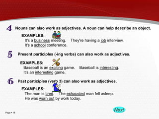 Nouns can also work as adjectives. A noun can help describe an object.
EXAMPLES:
It's a business meeting. They're having a job interview.
It's a school conference.
Present participles (-ing verbs) can also work as adjectives.
EXAMPLES:
Baseball is an exciting game.
It's an interesting game.

Baseball is interesting.

Past participles (verb 3) can also work as adjectives.
EXAMPLES:
The man is tired. The exhausted man fell asleep.
He was worn out by work today.

Page  18

 
