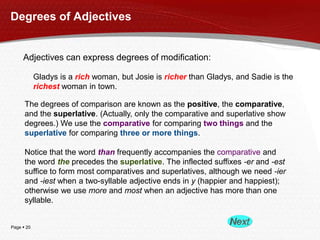 Degrees of Adjectives

Adjectives can express degrees of modification:
Gladys is a rich woman, but Josie is richer than Gladys, and Sadie is the
richest woman in town.
The degrees of comparison are known as the positive, the comparative,
and the superlative. (Actually, only the comparative and superlative show
degrees.) We use the comparative for comparing two things and the
superlative for comparing three or more things.
Notice that the word than frequently accompanies the comparative and
the word the precedes the superlative. The inflected suffixes -er and -est
suffice to form most comparatives and superlatives, although we need -ier
and -iest when a two-syllable adjective ends in y (happier and happiest);
otherwise we use more and most when an adjective has more than one
syllable.

Page  20

 